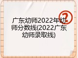 广东幼师2022年幼师分数线(2022广东幼师录取线)