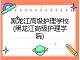 黑龙江高级护理学校(黑龙江高级护理学院)