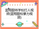 蓝翔厨师学校打人视频(蓝翔厨校暴力视频)