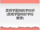 昆明学厨师的学校好(昆明学厨师好学校推荐)