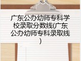 广东公办幼师专科学校录取分数线(广东公办幼师专科录取线)