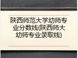陕西师范大学幼师专业分数线(陕西师大幼师专业录取线)