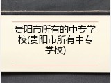 贵阳市所有的中专学校(贵阳市所有中专学校)
