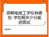 邯郸电焊工学校有哪些-学校啊多少分能进面试