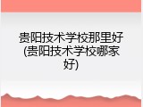 贵阳技术学校那里好(贵阳技术学校哪家好)