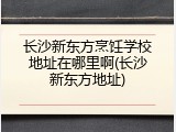 长沙新东方烹饪学校地址在哪里啊(长沙新东方地址)