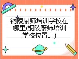 铜陵厨师培训学校在哪里(铜陵厨师培训学校位置。)