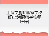 上海学厨师哪家学校好(上海厨师学校哪所好)