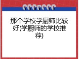 那个学校学厨师比较好(学厨师的学校推荐)