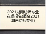 2021湖南幼师专业在哪报名(报名2021湖南幼师专业)