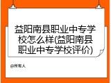 益阳南县职业中专学校怎么样(益阳南县职业中专学校评价)