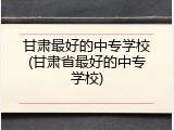 甘肃最好的中专学校(甘肃省最好的中专学校)
