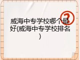 威海中专学校哪个最好(威海中专学校排名)