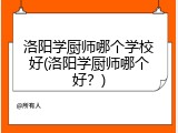 洛阳学厨师哪个学校好(洛阳学厨师哪个好？)