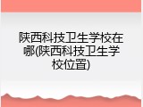 陕西科技卫生学校在哪(陕西科技卫生学校位置)