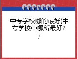 中专学校哪的最好(中专学校中哪所最好？)