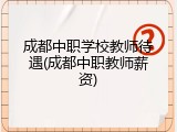 成都中职学校教师待遇(成都中职教师薪资)