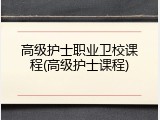 高级护士职业卫校课程(高级护士课程)
