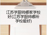 江苏学厨师哪家学校好(江苏学厨师哪所学校最好)