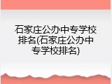 石家庄公办中专学校排名(石家庄公办中专学校排名)