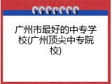 广州市最好的中专学校(广州顶尖中专院校)