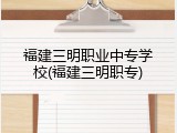 福建三明职业中专学校(福建三明职专)