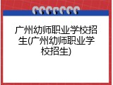 广州幼师职业学校招生(广州幼师职业学校招生)