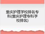 重庆护理学校排名专科(重庆护理专科学校排名)