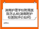 湖南护理学校附属医院怎么样(湖南附护校医院评价如何)
