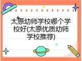 太原幼师学校哪个学校好(太原优质幼师学校推荐)