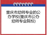 重庆市幼师专业的公办学校(重庆市公办幼师专业院校)