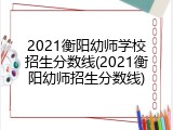 2021衡阳幼师学校招生分数线(2021衡阳幼师招生分数线)