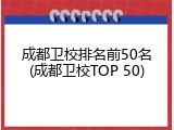 成都卫校排名前50名(成都卫校TOP 50)