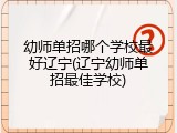 幼师单招哪个学校最好辽宁(辽宁幼师单招最佳学校)
