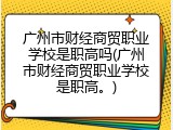广州市财经商贸职业学校是职高吗(广州市财经商贸职业学校是职高。)