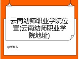 云南幼师职业学院位置(云南幼师职业学院地址)