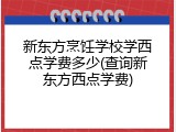 新东方烹饪学校学西点学费多少(查询新东方西点学费)