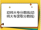 幼师大专分数线(幼师大专录取分数线)