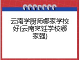 云南学厨师哪家学校好(云南烹饪学校哪家强)