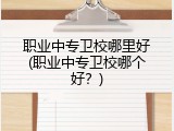 职业中专卫校哪里好(职业中专卫校哪个好？)