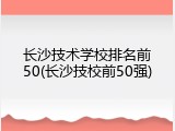 长沙技术学校排名前50(长沙技校前50强)