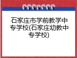 石家庄市学前教学中专学校(石家庄幼教中专学校)