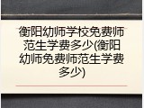 衡阳幼师学校免费师范生学费多少(衡阳幼师免费师范生学费多少)