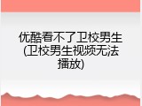 优酷看不了卫校男生(卫校男生视频无法播放)