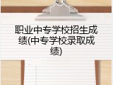 职业中专学校招生成绩(中专学校录取成绩)