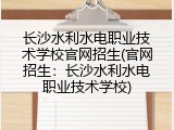 长沙水利水电职业技术学校官网招生(官网招生：长沙水利水电职业技术学校)