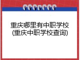 重庆哪里有中职学校(重庆中职学校查询)