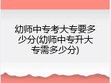 幼师中专考大专要多少分(幼师中专升大专需多少分)