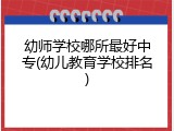 幼师学校哪所最好中专(幼儿教育学校排名)