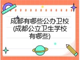 成都有哪些公办卫校(成都公立卫生学校有哪些)